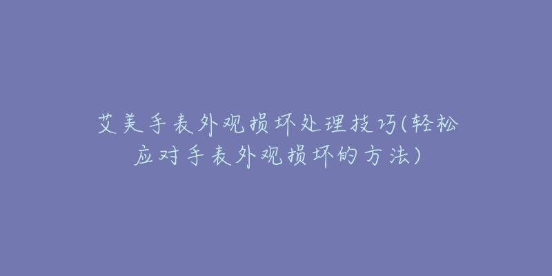 艾美手表外观损坏处理技巧(轻松应对手表外观损坏的方法)-名表号 艾美手表外观损坏处理技巧(轻松应对手表外观损坏的方法)