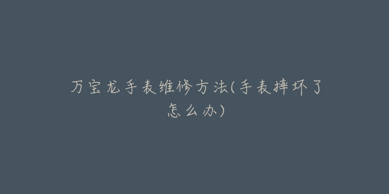 万宝龙手表维修方法(手表摔坏了怎么办)-名表号 万宝龙手表维修方法(手表摔坏了怎么办)
