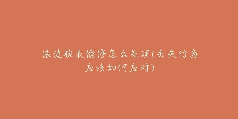 依波腕表偷停怎么处理(丢失行为应该如何应对)-名表号 依波腕表偷停怎么处理(丢失行为应该如何应对)