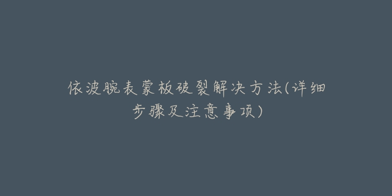 依波腕表蒙板破裂解决方法(详细步骤及注意事项)-名表号 依波腕表蒙板破裂解决方法(详细步骤及注意事项)