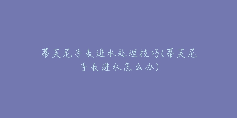 蒂芙尼手表进水处理技巧(蒂芙尼手表进水怎么办)-名表号 蒂芙尼手表进水处理技巧(蒂芙尼手表进水怎么办)
