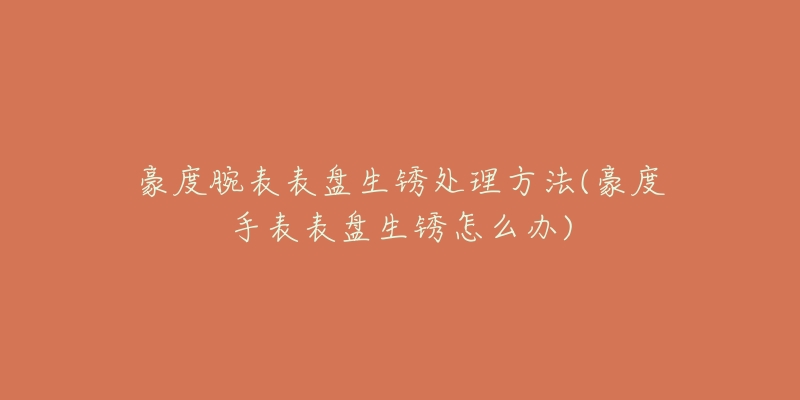 豪度腕表表盘生锈处理方法(豪度手表表盘生锈怎么办)-名表号 豪度腕表表盘生锈处理方法(豪度手表表盘生锈怎么办)