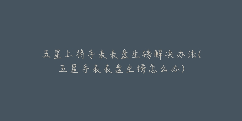 五星上将手表表盘生锈解决办法(五星手表表盘生锈怎么办)-名表号 五星上将手表表盘生锈解决办法(五星手表表盘生锈怎么办)