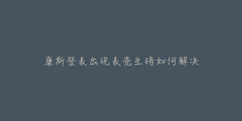 康斯登表出现表壳生锈如何解决-名表号 康斯登表出现表壳生锈如何解决