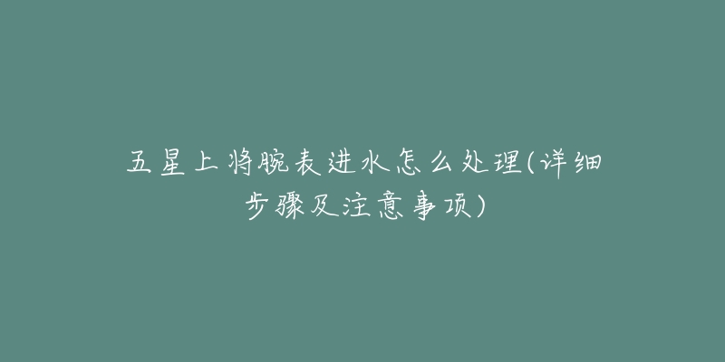 五星上将腕表进水怎么处理(详细步骤及注意事项)-名表号 五星上将腕表进水怎么处理(详细步骤及注意事项)