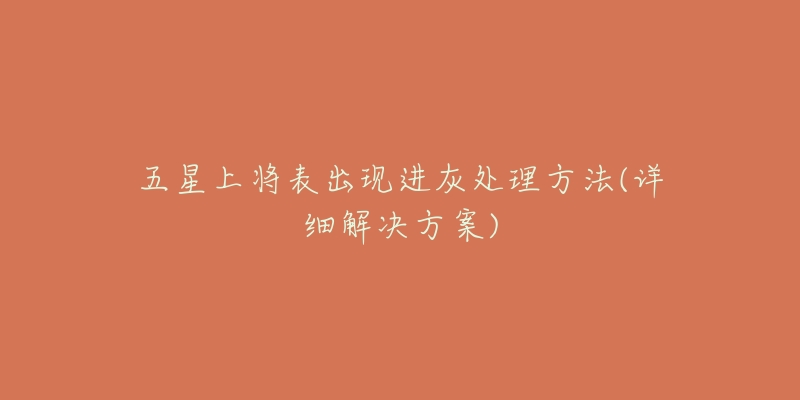 五星上将表出现进灰处理方法(详细解决方案)-名表号 五星上将表出现进灰处理方法(详细解决方案)