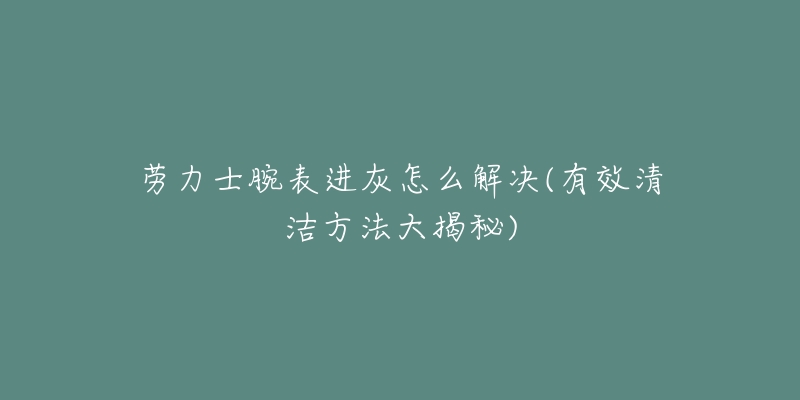 劳力士腕表进灰怎么解决(有效清洁方法大揭秘)