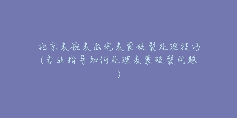 北京表腕表出现表蒙破裂处理技巧(专业指导如何处理表蒙破裂问题)