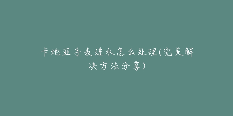 卡地亚手表进水怎么处理(完美解决方法分享)-名表号 卡地亚手表进水怎么处理(完美解决方法分享)