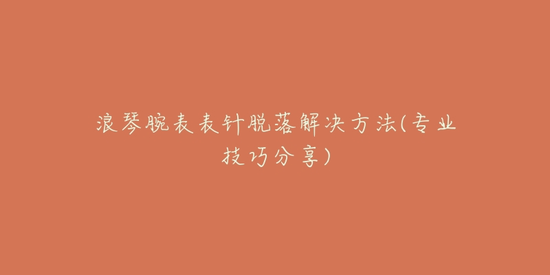 浪琴腕表表针脱落解决方法(专业技巧分享)-名表号 浪琴腕表表针脱落解决方法(专业技巧分享)