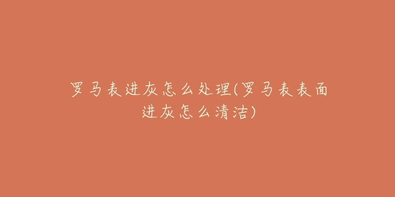 罗马表进灰怎么处理(罗马表表面进灰怎么清洁)-名表号 罗马表进灰怎么处理(罗马表表面进灰怎么清洁)