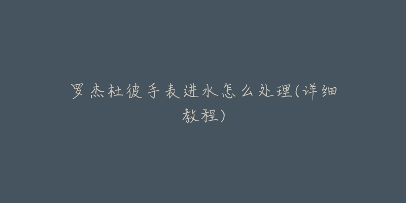 罗杰杜彼手表进水怎么处理(详细教程)-名表号 罗杰杜彼手表进水怎么处理(详细教程)