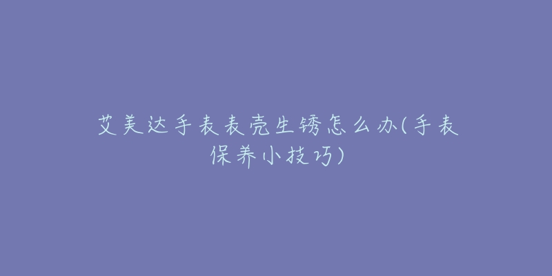 艾美达手表表壳生锈怎么办(手表保养小技巧)