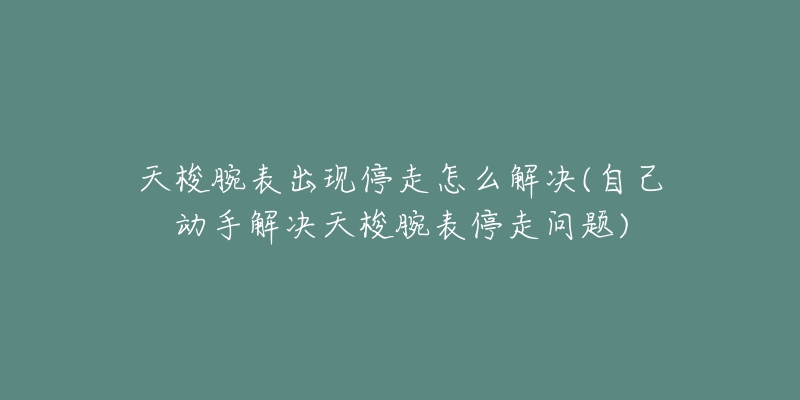 天梭腕表出现停走怎么解决(自己动手解决天梭腕表停走问题)