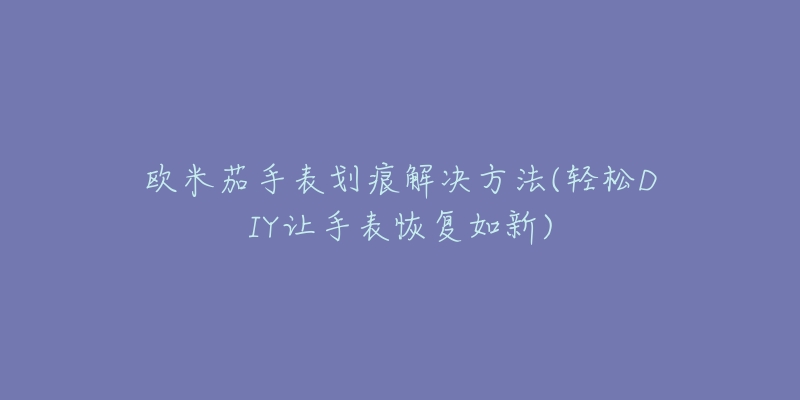 欧米茄手表划痕解决方法(轻松DIY让手表恢复如新)-名表号 欧米茄手表划痕解决方法(轻松DIY让手表恢复如新)