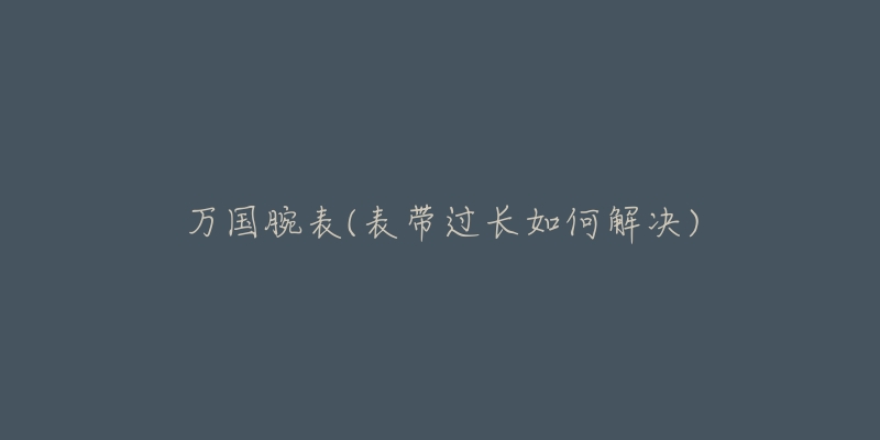万国腕表(表带过长如何解决)-名表号 万国腕表(表带过长如何解决)