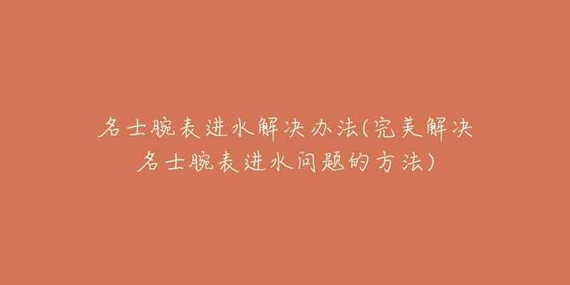 名士腕表进水解决办法(完美解决名士腕表进水问题的方法)-名表号 名士腕表进水解决办法(完美解决名士腕表进水问题的方法)