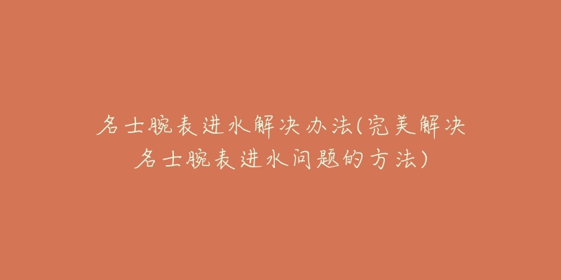 名士腕表进水解决办法(完美解决名士腕表进水问题的方法)