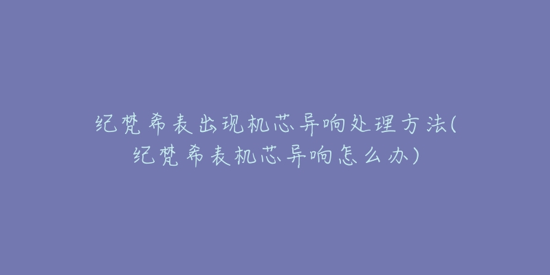 纪梵希表出现机芯异响处理方法(纪梵希表机芯异响怎么办)-名表号 纪梵希表出现机芯异响处理方法(纪梵希表机芯异响怎么办)