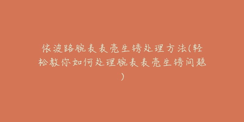 依波路腕表表壳生锈处理方法(轻松教你如何处理腕表表壳生锈问题)-名表号 依波路腕表表壳生锈处理方法(轻松教你如何处理腕表表壳生锈问题)