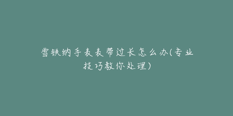 雪铁纳手表表带过长怎么办(专业技巧教你处理)-名表号 雪铁纳手表表带过长怎么办(专业技巧教你处理)