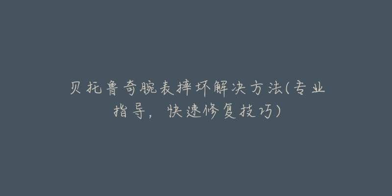 贝托鲁奇腕表摔坏解决方法(专业指导,快速修复技巧)-名表号 贝托鲁奇腕表摔坏解决方法(专业指导,快速修复技巧)