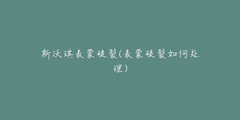 斯沃琪表蒙破裂(表蒙破裂如何处理)-名表号 斯沃琪表蒙破裂(表蒙破裂如何处理)