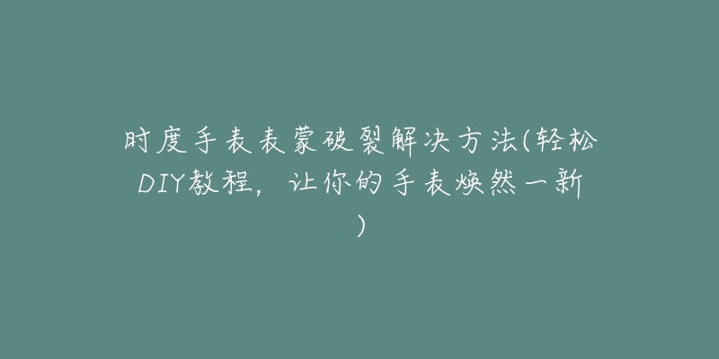 时度手表表蒙破裂解决方法(轻松DIY教程，让你的手表焕然一新)