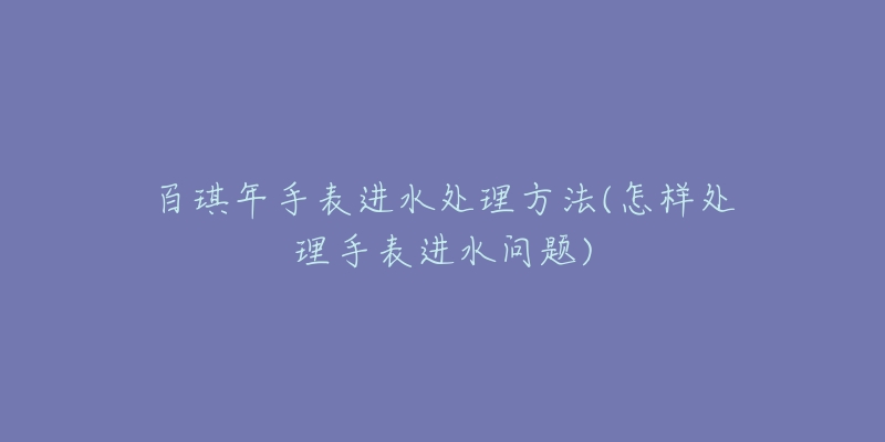 百琪年手表进水处理方法(怎样处理手表进水问题)