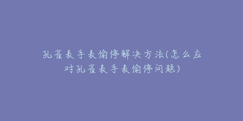 孔雀表手表偷停解决方法(怎么应对孔雀表手表偷停问题)-名表号 孔雀表手表偷停解决方法(怎么应对孔雀表手表偷停问题)