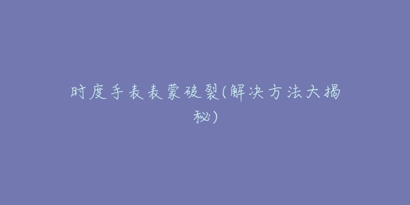 时度手表表蒙破裂(解决方法大揭秘)-名表号 时度手表表蒙破裂(解决方法大揭秘)