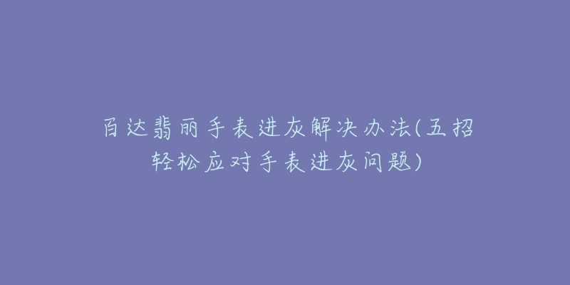 百达翡丽手表进灰解决办法(五招轻松应对手表进灰问题)-名表号 百达翡丽手表进灰解决办法(五招轻松应对手表进灰问题)
