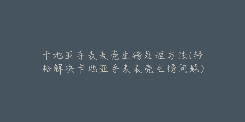 卡地亚手表表壳生锈处理方法(轻松解决卡地亚手表表壳生锈问题)-名表号 卡地亚手表表壳生锈处理方法(轻松解决卡地亚手表表壳生锈问题)