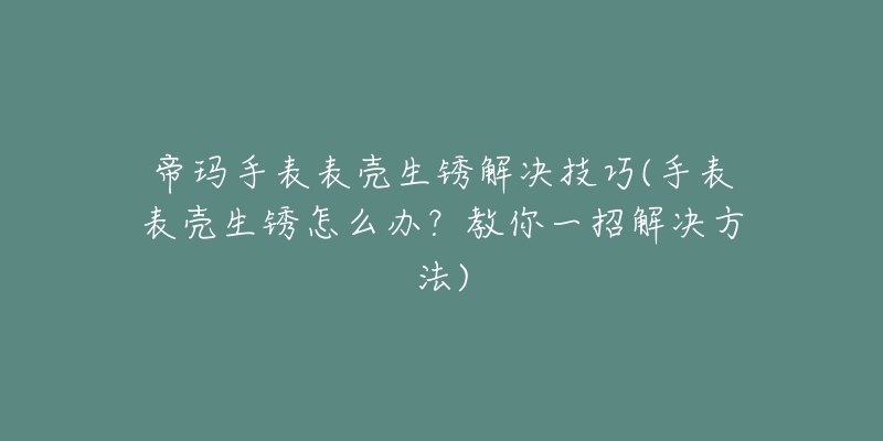 帝玛手表表壳生锈解决技巧(手表表壳生锈怎么办？教你一招解决方法)