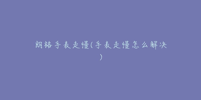 朗格手表走慢(手表走慢怎么解决)-名表号 朗格手表走慢(手表走慢怎么解决)