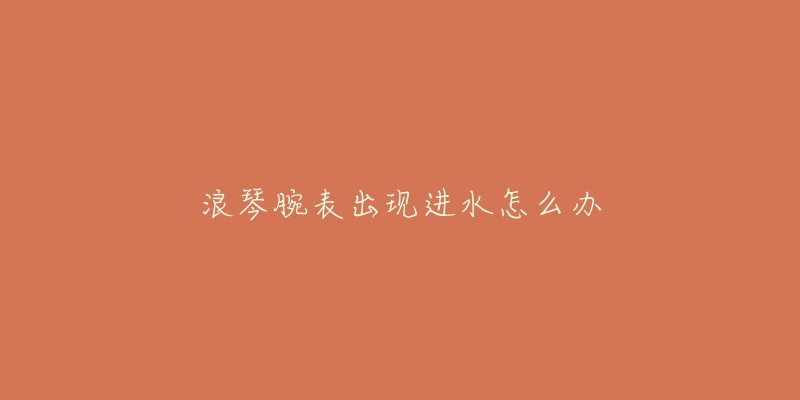 浪琴腕表出现进水怎么办-名表号 浪琴腕表出现进水怎么办