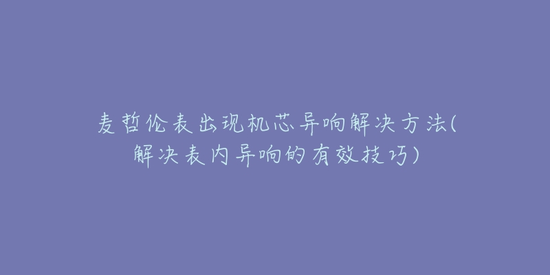 麦哲伦表出现机芯异响解决方法(解决表内异响的有效技巧)-名表号 麦哲伦表出现机芯异响解决方法(解决表内异响的有效技巧)