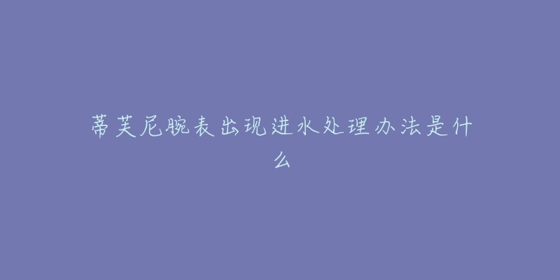 蒂芙尼腕表出现进水处理办法是什么-名表号 蒂芙尼腕表出现进水处理办法是什么