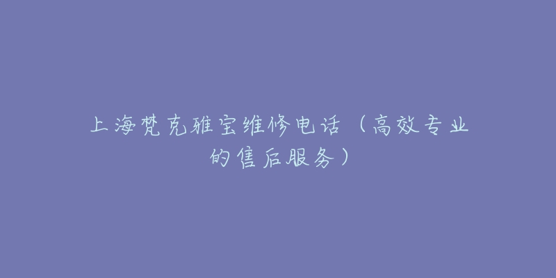 上海梵克雅宝维修电话（高效专业的售后服务）