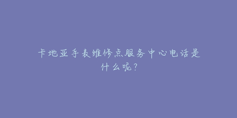 卡地亚手表维修点服务中心电话是什么呢？