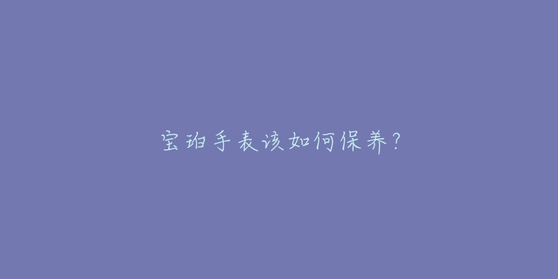 宝珀手表该如何保养？