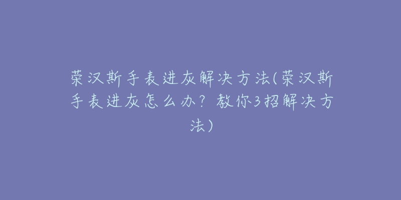 荣汉斯手表进灰解决方法(荣汉斯手表进灰怎么办?教你3招解决方法)-名表号 荣汉斯手表进灰解决方法(荣汉斯手表进灰怎么办?教你3招解决方法)