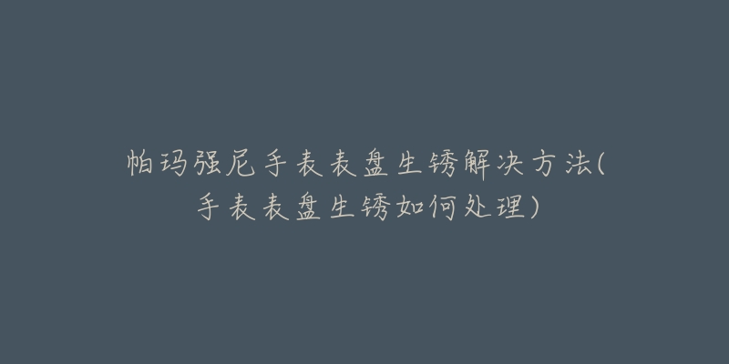 帕玛强尼手表表盘生锈解决方法(手表表盘生锈如何处理)-名表号 帕玛强尼手表表盘生锈解决方法(手表表盘生锈如何处理)