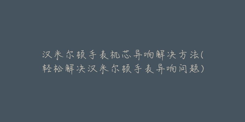 汉米尔顿手表机芯异响解决方法(轻松解决汉米尔顿手表异响问题)-名表号 汉米尔顿手表机芯异响解决方法(轻松解决汉米尔顿手表异响问题)