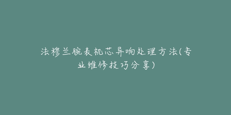 法穆兰腕表机芯异响处理方法(专业维修技巧分享)