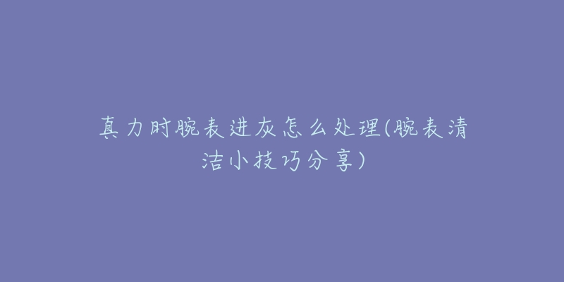真力时腕表进灰怎么处理(腕表清洁小技巧分享)-名表号 真力时腕表进灰怎么处理(腕表清洁小技巧分享)