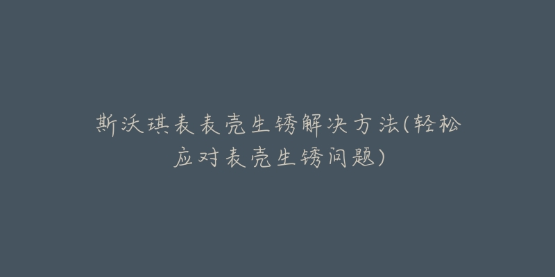 斯沃琪表表壳生锈解决方法(轻松应对表壳生锈问题)-名表号 斯沃琪表表壳生锈解决方法(轻松应对表壳生锈问题)