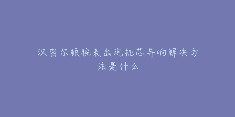 汉密尔顿腕表出现机芯异响解决方法是什么-名表号 汉密尔顿腕表出现机芯异响解决方法是什么