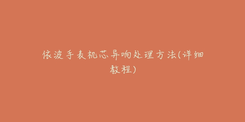 依波手表机芯异响处理方法(详细教程)-名表号 依波手表机芯异响处理方法(详细教程)