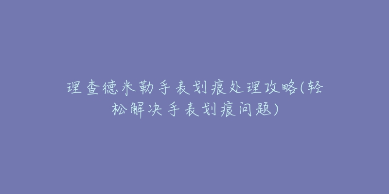 理查德米勒手表划痕处理攻略(轻松解决手表划痕问题)-名表号 理查德米勒手表划痕处理攻略(轻松解决手表划痕问题)